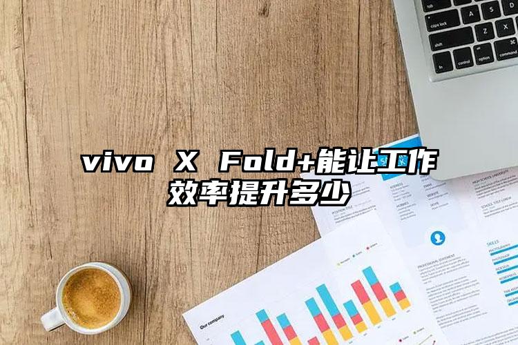 vivo X Fold+能讓工作效率提升多少