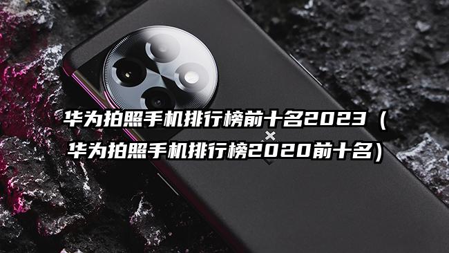 華為拍照手機排行榜前十名2023(華為拍照手機排行榜2020前十名)