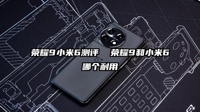 榮耀9小米6測評 榮耀9和小米6哪個耐用