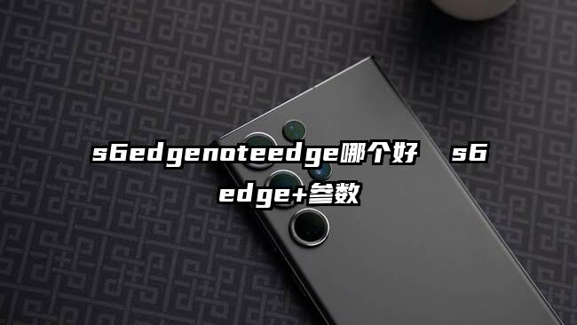 s6edgenoteedge哪個(gè)好 s6edge+參數(shù)