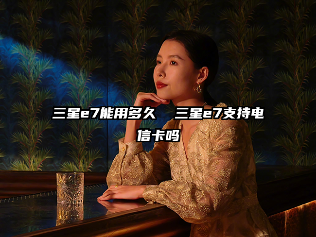 三星e7能用多久 三星e7支持電信卡嗎