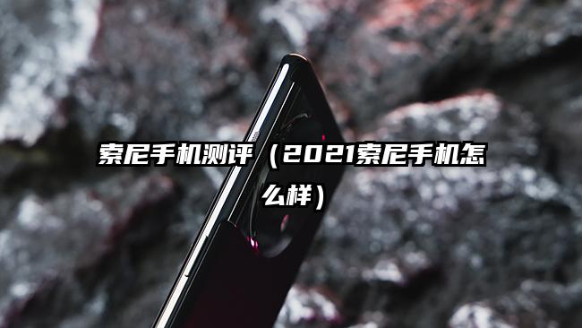 索尼手機測評（2021索尼手機怎么樣）