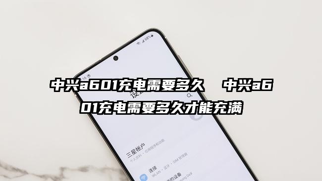 中興a601充電需要多久  中興a601充電需要多久才能充滿